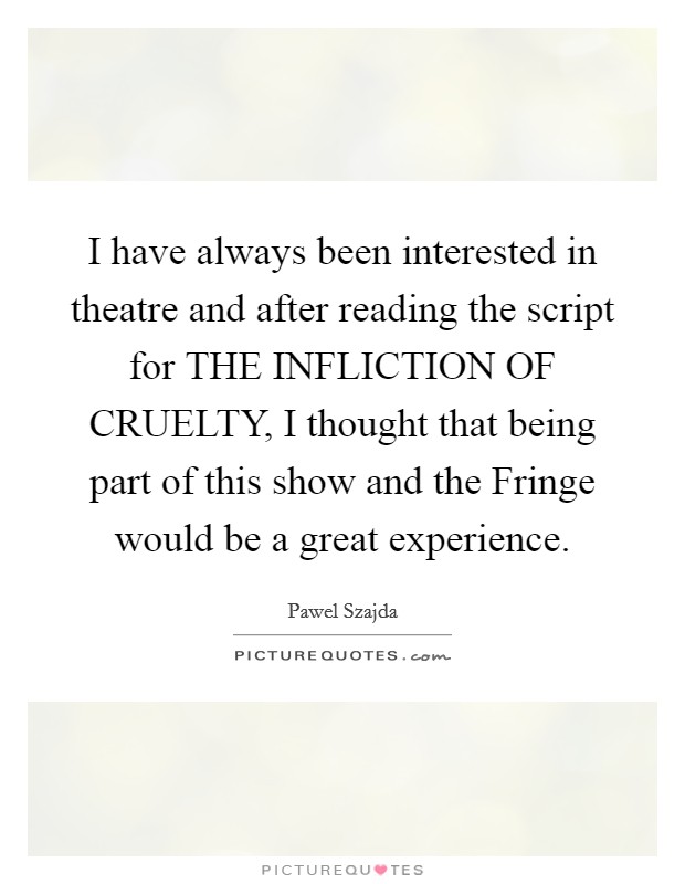 I have always been interested in theatre and after reading the script for THE INFLICTION OF CRUELTY, I thought that being part of this show and the Fringe would be a great experience. Picture Quote #1