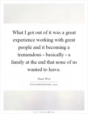 What I got out of it was a great experience working with great people and it becoming a tremendous - basically - a family at the end that none of us wanted to leave Picture Quote #1