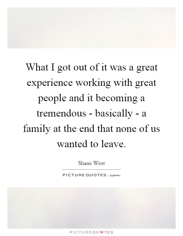 What I got out of it was a great experience working with great people and it becoming a tremendous - basically - a family at the end that none of us wanted to leave. Picture Quote #1