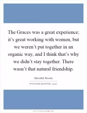 The Graces was a great experience; it’s great working with women, but we weren’t put together in an organic way, and I think that’s why we didn’t stay together. There wasn’t that natural friendship Picture Quote #1