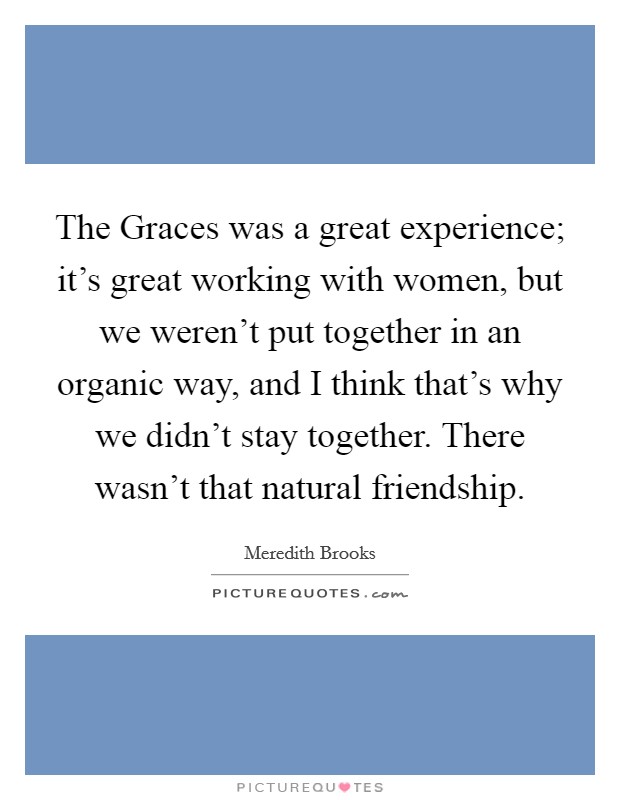 The Graces was a great experience; it's great working with women, but we weren't put together in an organic way, and I think that's why we didn't stay together. There wasn't that natural friendship. Picture Quote #1