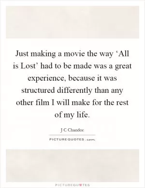 Just making a movie the way ‘All is Lost’ had to be made was a great experience, because it was structured differently than any other film I will make for the rest of my life Picture Quote #1