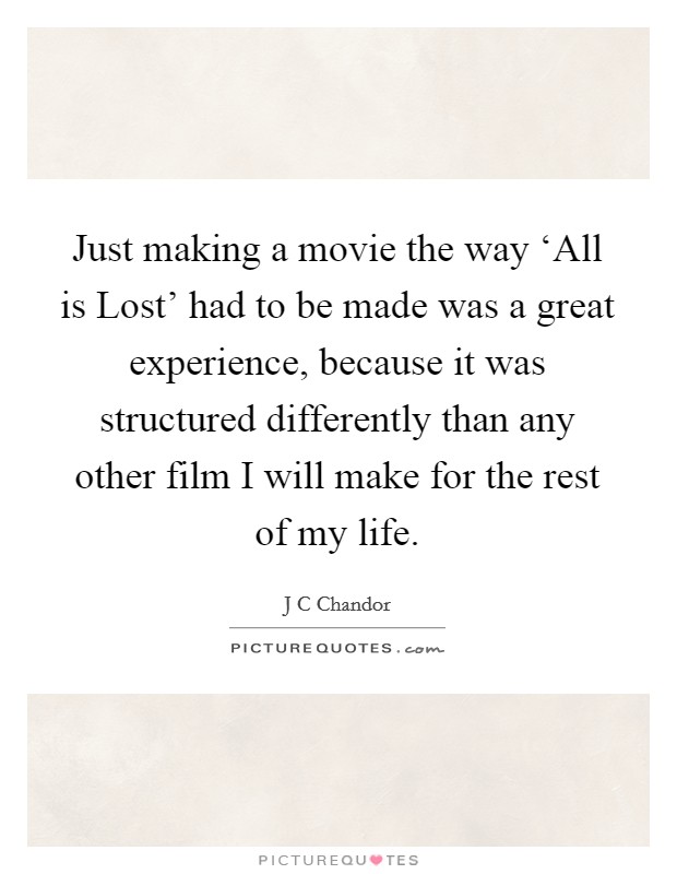 Just making a movie the way ‘All is Lost' had to be made was a great experience, because it was structured differently than any other film I will make for the rest of my life. Picture Quote #1