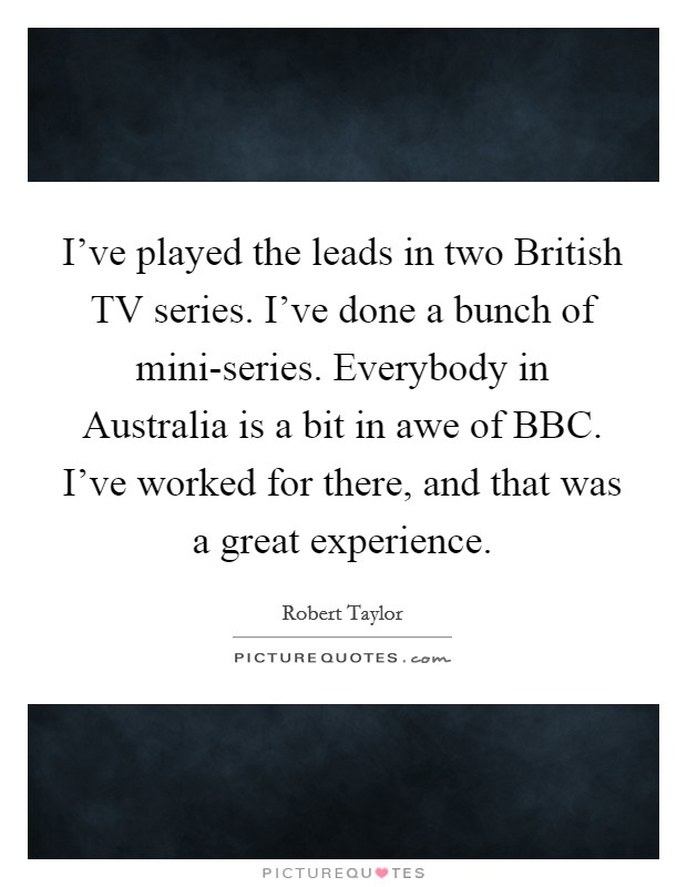 I've played the leads in two British TV series. I've done a bunch of mini-series. Everybody in Australia is a bit in awe of BBC. I've worked for there, and that was a great experience. Picture Quote #1