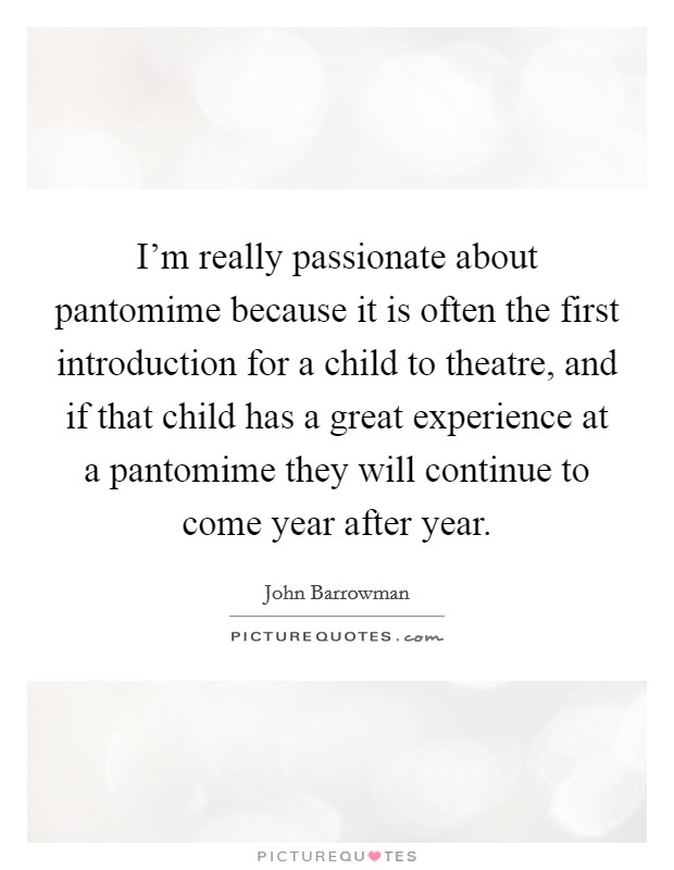 I'm really passionate about pantomime because it is often the first introduction for a child to theatre, and if that child has a great experience at a pantomime they will continue to come year after year. Picture Quote #1