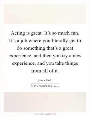 Acting is great. It’s so much fun. It’s a job where you literally get to do something that’s a great experience, and then you try a new experience, and you take things from all of it Picture Quote #1