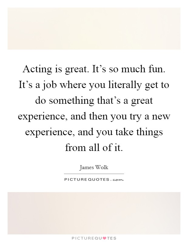 Acting is great. It's so much fun. It's a job where you literally get to do something that's a great experience, and then you try a new experience, and you take things from all of it. Picture Quote #1