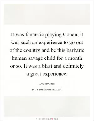It was fantastic playing Conan; it was such an experience to go out of the country and be this barbaric human savage child for a month or so. It was a blast and definitely a great experience Picture Quote #1