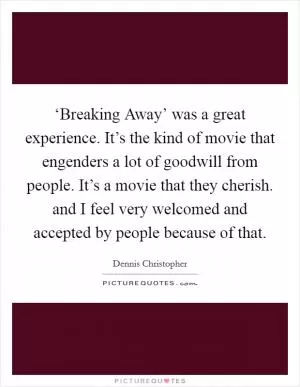 ‘Breaking Away’ was a great experience. It’s the kind of movie that engenders a lot of goodwill from people. It’s a movie that they cherish. and I feel very welcomed and accepted by people because of that Picture Quote #1