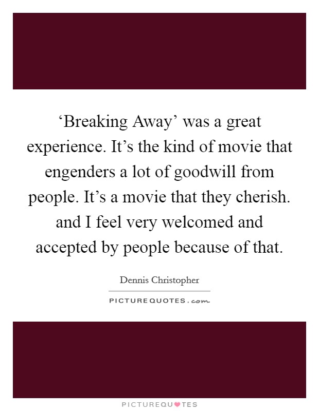 ‘Breaking Away' was a great experience. It's the kind of movie that engenders a lot of goodwill from people. It's a movie that they cherish. and I feel very welcomed and accepted by people because of that. Picture Quote #1