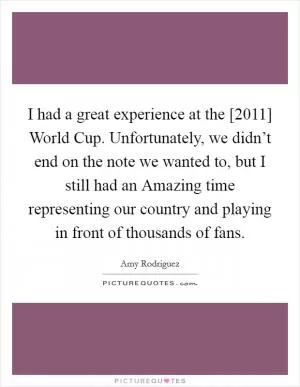 I had a great experience at the [2011] World Cup. Unfortunately, we didn’t end on the note we wanted to, but I still had an Amazing time representing our country and playing in front of thousands of fans Picture Quote #1