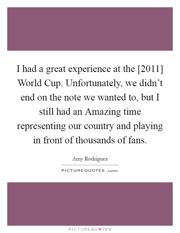 I had a great experience at the [2011] World Cup. Unfortunately, we didn't end on the note we wanted to, but I still had an Amazing time representing our country and playing in front of thousands of fans. Picture Quote #1