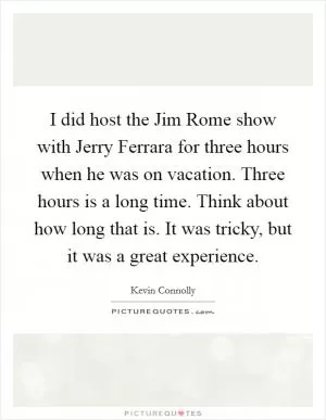 I did host the Jim Rome show with Jerry Ferrara for three hours when he was on vacation. Three hours is a long time. Think about how long that is. It was tricky, but it was a great experience Picture Quote #1