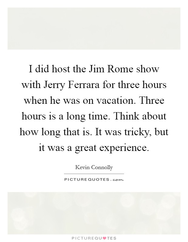 I did host the Jim Rome show with Jerry Ferrara for three hours when he was on vacation. Three hours is a long time. Think about how long that is. It was tricky, but it was a great experience. Picture Quote #1