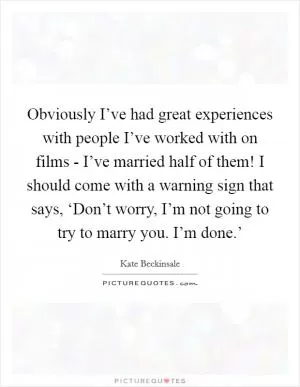 Obviously I’ve had great experiences with people I’ve worked with on films - I’ve married half of them! I should come with a warning sign that says, ‘Don’t worry, I’m not going to try to marry you. I’m done.’ Picture Quote #1
