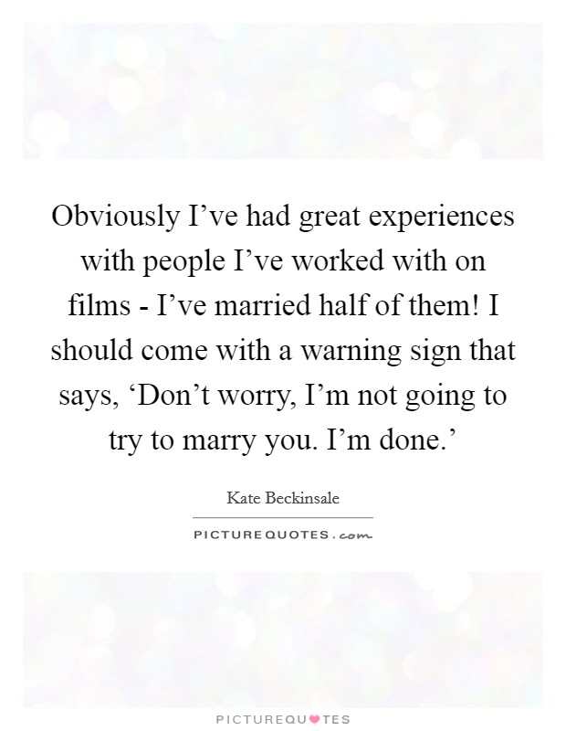 Obviously I've had great experiences with people I've worked with on films - I've married half of them! I should come with a warning sign that says, ‘Don't worry, I'm not going to try to marry you. I'm done.' Picture Quote #1