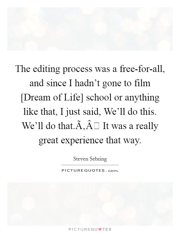 The editing process was a free-for-all, and since I hadn't gone to film [Dream of Life] school or anything like that, I just said, We'll do this. We'll do that.Ã‚Â It was a really great experience that way. Picture Quote #1