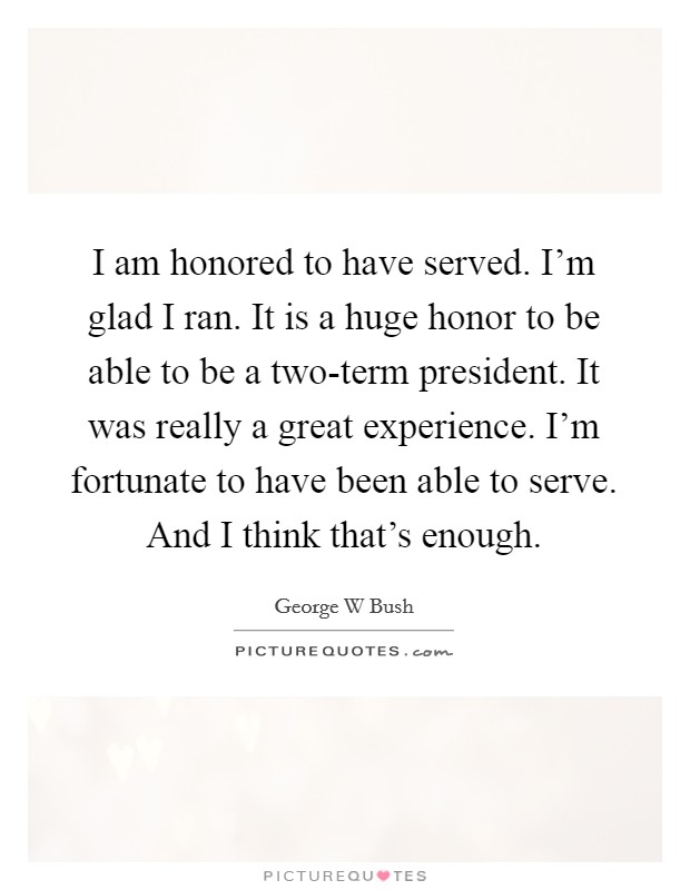 I am honored to have served. I'm glad I ran. It is a huge honor to be able to be a two-term president. It was really a great experience. I'm fortunate to have been able to serve. And I think that's enough. Picture Quote #1