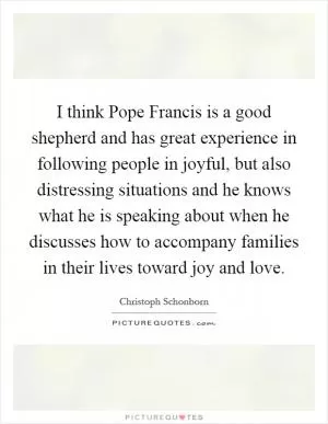 I think Pope Francis is a good shepherd and has great experience in following people in joyful, but also distressing situations and he knows what he is speaking about when he discusses how to accompany families in their lives toward joy and love Picture Quote #1