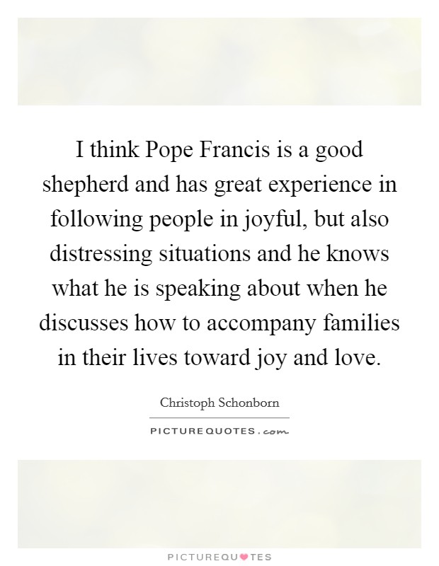 I think Pope Francis is a good shepherd and has great experience in following people in joyful, but also distressing situations and he knows what he is speaking about when he discusses how to accompany families in their lives toward joy and love. Picture Quote #1