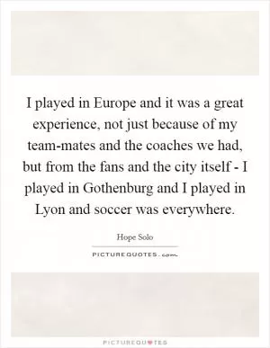 I played in Europe and it was a great experience, not just because of my team-mates and the coaches we had, but from the fans and the city itself - I played in Gothenburg and I played in Lyon and soccer was everywhere Picture Quote #1