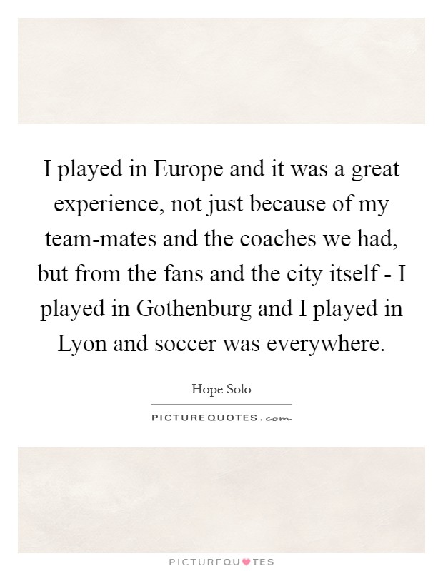 I played in Europe and it was a great experience, not just because of my team-mates and the coaches we had, but from the fans and the city itself - I played in Gothenburg and I played in Lyon and soccer was everywhere. Picture Quote #1