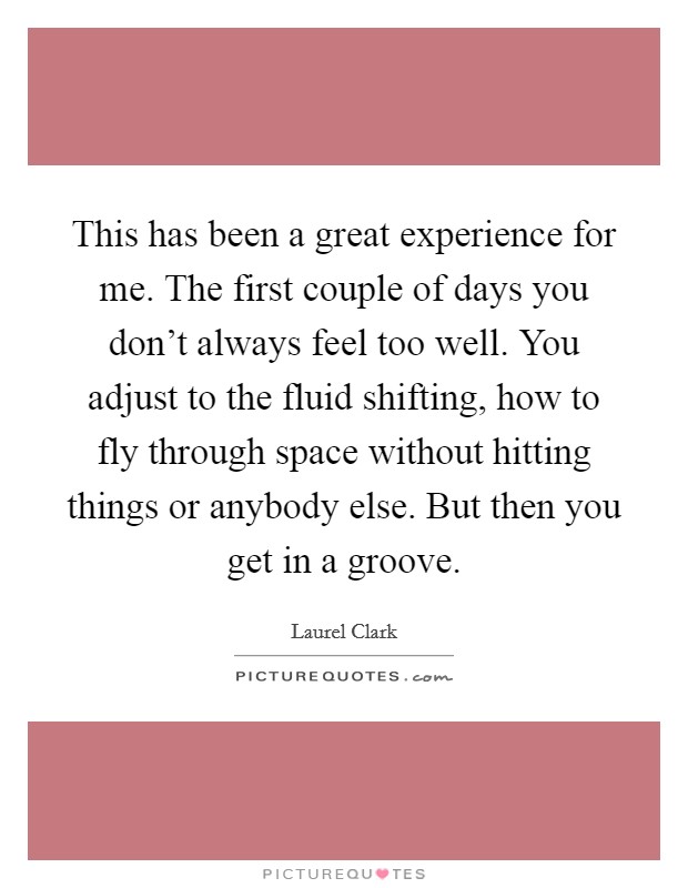 This has been a great experience for me. The first couple of days you don't always feel too well. You adjust to the fluid shifting, how to fly through space without hitting things or anybody else. But then you get in a groove. Picture Quote #1