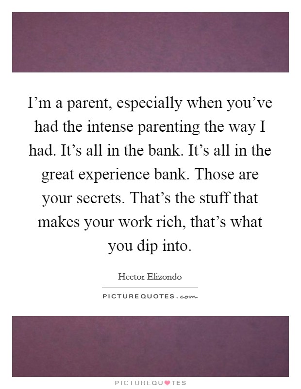 I'm a parent, especially when you've had the intense parenting the way I had. It's all in the bank. It's all in the great experience bank. Those are your secrets. That's the stuff that makes your work rich, that's what you dip into. Picture Quote #1