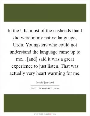 In the UK, most of the nasheeds that I did were in my native language, Urdu. Youngsters who could not understand the language came up to me... [and] said it was a great experience to just listen. That was actually very heart warming for me Picture Quote #1