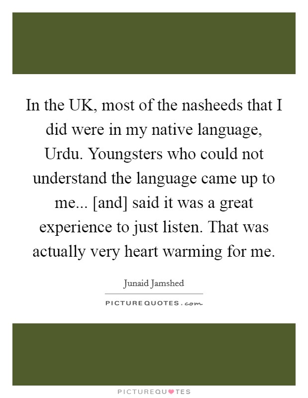In the UK, most of the nasheeds that I did were in my native language, Urdu. Youngsters who could not understand the language came up to me... [and] said it was a great experience to just listen. That was actually very heart warming for me. Picture Quote #1