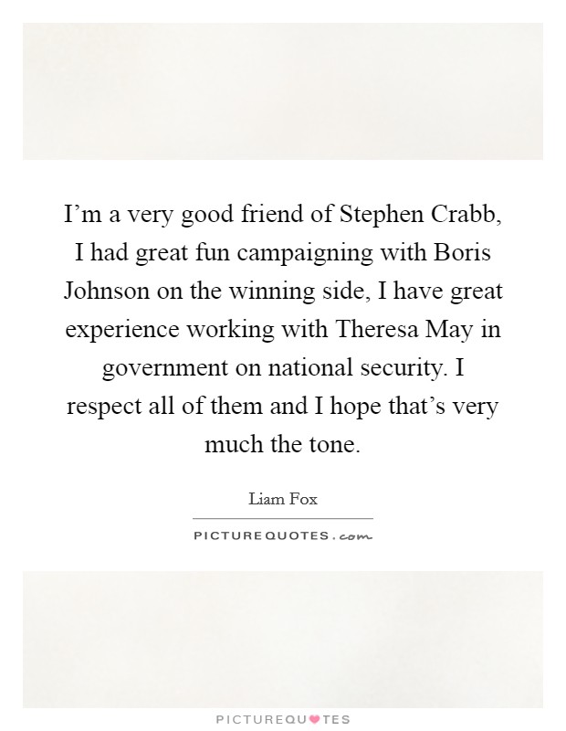 I'm a very good friend of Stephen Crabb, I had great fun campaigning with Boris Johnson on the winning side, I have great experience working with Theresa May in government on national security. I respect all of them and I hope that's very much the tone. Picture Quote #1