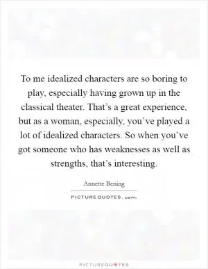 To me idealized characters are so boring to play, especially having grown up in the classical theater. That’s a great experience, but as a woman, especially, you’ve played a lot of idealized characters. So when you’ve got someone who has weaknesses as well as strengths, that’s interesting Picture Quote #1