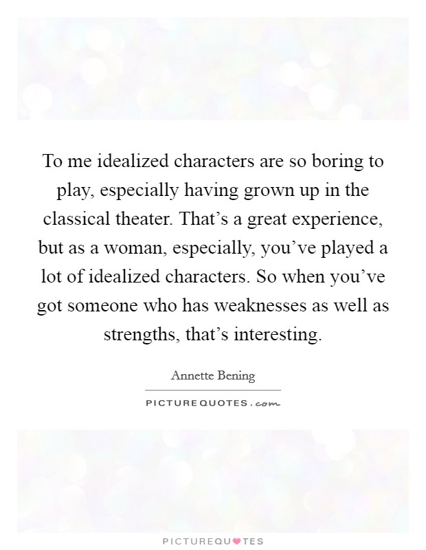 To me idealized characters are so boring to play, especially having grown up in the classical theater. That's a great experience, but as a woman, especially, you've played a lot of idealized characters. So when you've got someone who has weaknesses as well as strengths, that's interesting. Picture Quote #1