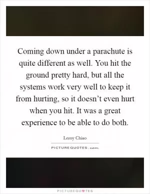 Coming down under a parachute is quite different as well. You hit the ground pretty hard, but all the systems work very well to keep it from hurting, so it doesn’t even hurt when you hit. It was a great experience to be able to do both Picture Quote #1