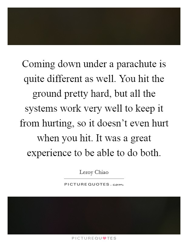 Coming down under a parachute is quite different as well. You hit the ground pretty hard, but all the systems work very well to keep it from hurting, so it doesn't even hurt when you hit. It was a great experience to be able to do both. Picture Quote #1