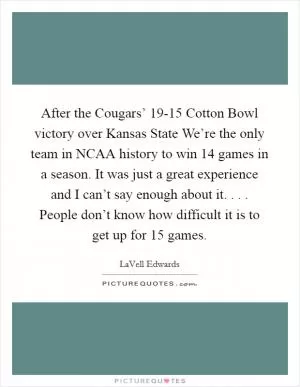 After the Cougars’ 19-15 Cotton Bowl victory over Kansas State We’re the only team in NCAA history to win 14 games in a season. It was just a great experience and I can’t say enough about it. . . . People don’t know how difficult it is to get up for 15 games Picture Quote #1