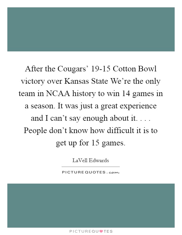 After the Cougars' 19-15 Cotton Bowl victory over Kansas State We're the only team in NCAA history to win 14 games in a season. It was just a great experience and I can't say enough about it. . . . People don't know how difficult it is to get up for 15 games. Picture Quote #1