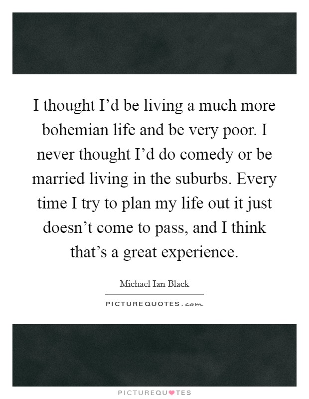 I thought I'd be living a much more bohemian life and be very poor. I never thought I'd do comedy or be married living in the suburbs. Every time I try to plan my life out it just doesn't come to pass, and I think that's a great experience. Picture Quote #1