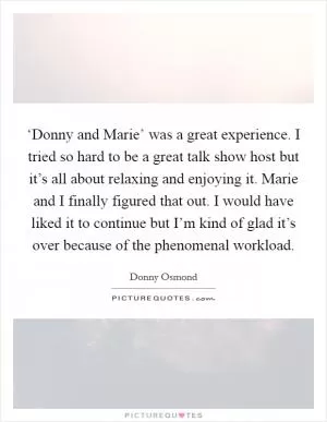 ‘Donny and Marie’ was a great experience. I tried so hard to be a great talk show host but it’s all about relaxing and enjoying it. Marie and I finally figured that out. I would have liked it to continue but I’m kind of glad it’s over because of the phenomenal workload Picture Quote #1