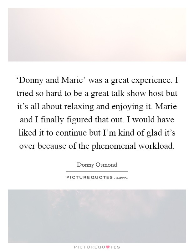 ‘Donny and Marie' was a great experience. I tried so hard to be a great talk show host but it's all about relaxing and enjoying it. Marie and I finally figured that out. I would have liked it to continue but I'm kind of glad it's over because of the phenomenal workload. Picture Quote #1