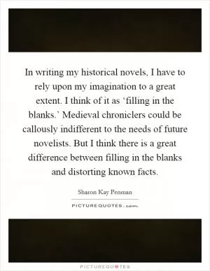 In writing my historical novels, I have to rely upon my imagination to a great extent. I think of it as ‘filling in the blanks.’ Medieval chroniclers could be callously indifferent to the needs of future novelists. But I think there is a great difference between filling in the blanks and distorting known facts Picture Quote #1