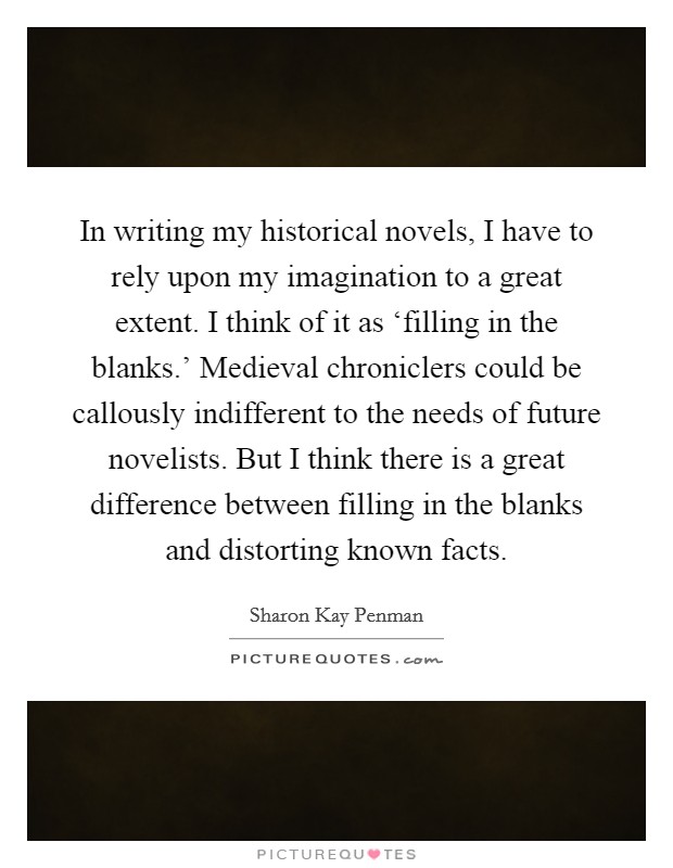 In writing my historical novels, I have to rely upon my imagination to a great extent. I think of it as ‘filling in the blanks.' Medieval chroniclers could be callously indifferent to the needs of future novelists. But I think there is a great difference between filling in the blanks and distorting known facts. Picture Quote #1