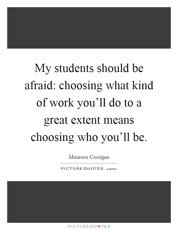 My students should be afraid: choosing what kind of work you'll do to a great extent means choosing who you'll be. Picture Quote #1
