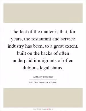 The fact of the matter is that, for years, the restaurant and service industry has been, to a great extent, built on the backs of often underpaid immigrants of often dubious legal status Picture Quote #1