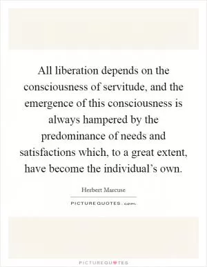 All liberation depends on the consciousness of servitude, and the emergence of this consciousness is always hampered by the predominance of needs and satisfactions which, to a great extent, have become the individual’s own Picture Quote #1