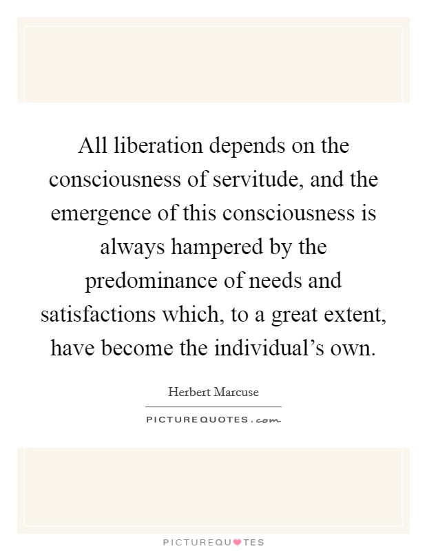 All liberation depends on the consciousness of servitude, and the emergence of this consciousness is always hampered by the predominance of needs and satisfactions which, to a great extent, have become the individual's own. Picture Quote #1