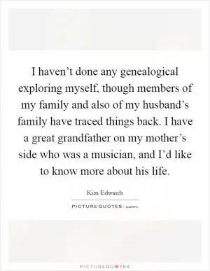 I haven’t done any genealogical exploring myself, though members of my family and also of my husband’s family have traced things back. I have a great grandfather on my mother’s side who was a musician, and I’d like to know more about his life Picture Quote #1