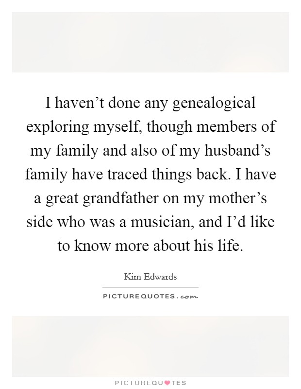 I haven't done any genealogical exploring myself, though members of my family and also of my husband's family have traced things back. I have a great grandfather on my mother's side who was a musician, and I'd like to know more about his life. Picture Quote #1
