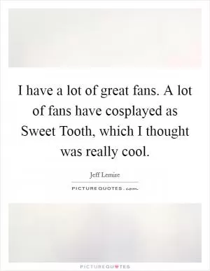 I have a lot of great fans. A lot of fans have cosplayed as Sweet Tooth, which I thought was really cool Picture Quote #1