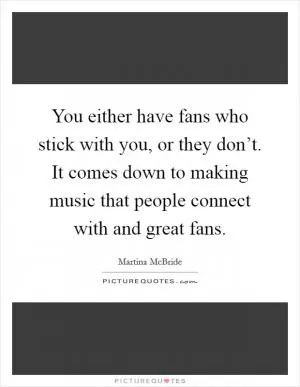You either have fans who stick with you, or they don’t. It comes down to making music that people connect with and great fans Picture Quote #1